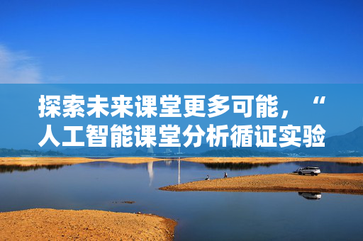 探索未来课堂更多可能，“人工智能课堂分析循证实验室”在沪成立