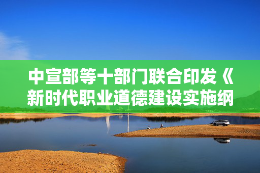 中宣部等十部门联合印发《新时代职业道德建设实施纲要》