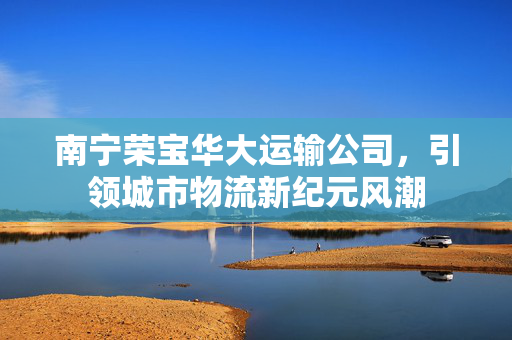 南宁荣宝华大运输公司，引领城市物流新纪元风潮