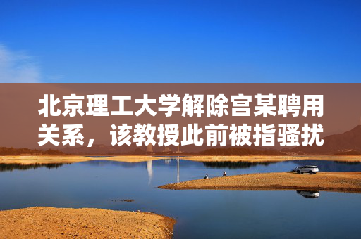 北京理工大学解除宫某聘用关系，该教授此前被指骚扰猥亵学生