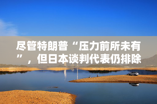 尽管特朗普“压力前所未有”，但日本谈判代表仍排除与美国迅速达成协议的可能性