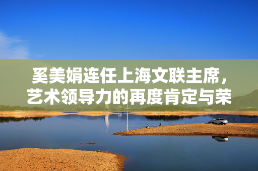 奚美娟连任上海文联主席，艺术领导力的再度肯定与荣誉