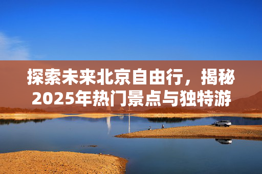 探索未来北京自由行，揭秘2025年热门景点与独特游玩线路