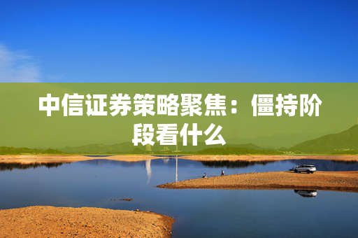 中信证券策略聚焦：僵持阶段看什么
