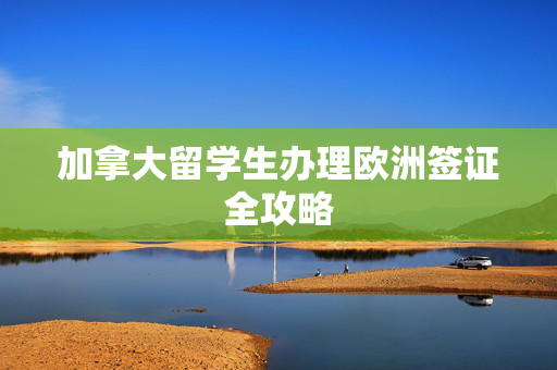 加拿大留学生办理欧洲签证全攻略