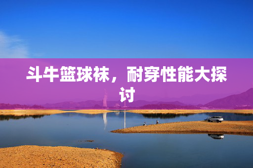 斗牛篮球袜，耐穿性能大探讨
