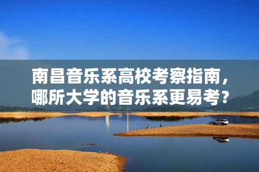 南昌音乐系高校考察指南，哪所大学的音乐系更易考？