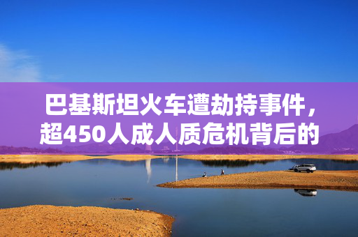 巴基斯坦火车遭劫持事件，超450人成人质危机背后的深思