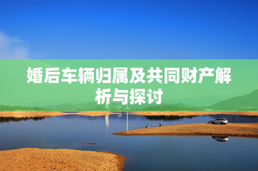 婚后车辆归属及共同财产解析与探讨
