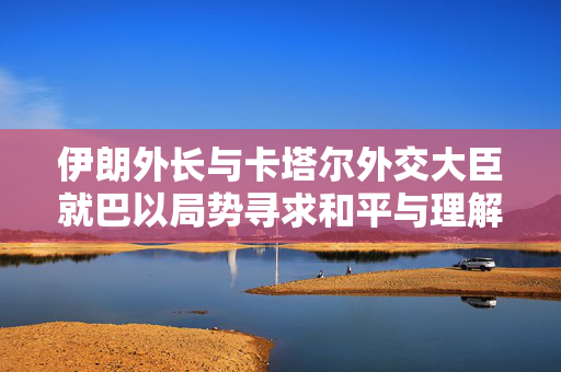 伊朗外长与卡塔尔外交大臣就巴以局势寻求和平与理解的共同路径展开通话讨论