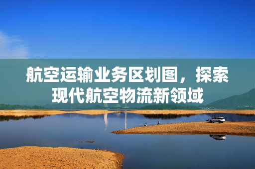 航空运输业务区划图，探索现代航空物流新领域