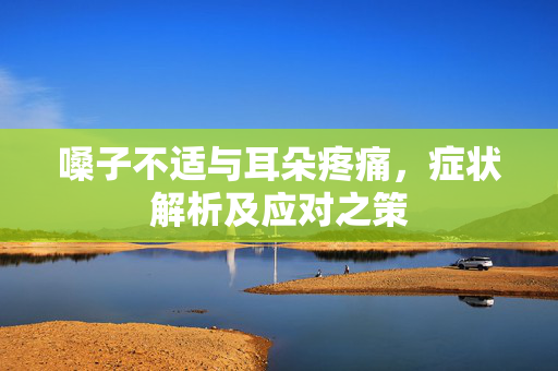 嗓子不适与耳朵疼痛，症状解析及应对之策