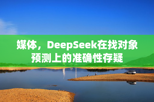 媒体，DeepSeek在找对象预测上的准确性存疑