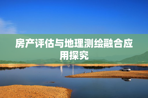 房产评估与地理测绘融合应用探究