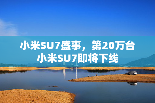 小米SU7盛事，第20万台小米SU7即将下线