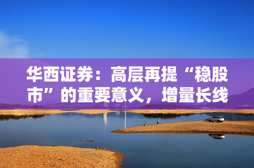 华西证券：高层再提“稳股市”的重要意义，增量长线资金持续入市