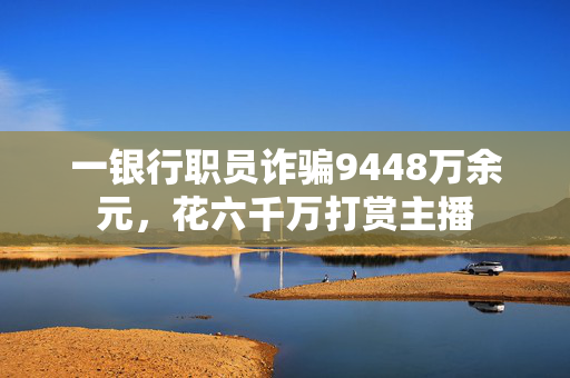 一银行职员诈骗9448万余元，花六千万打赏主播
