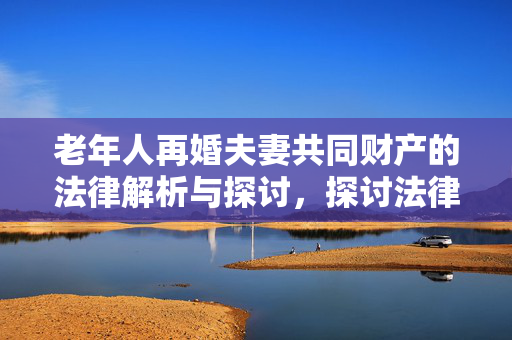 老年人再婚夫妻共同财产的法律解析与探讨，探讨法律保障下的晚年幸福与财产权益平衡