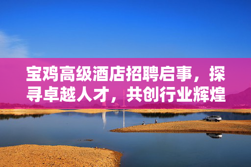 宝鸡高级酒店招聘启事，探寻卓越人才，共创行业辉煌