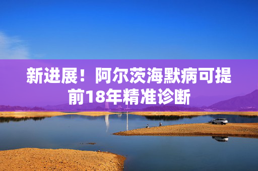 新进展！阿尔茨海默病可提前18年精准诊断