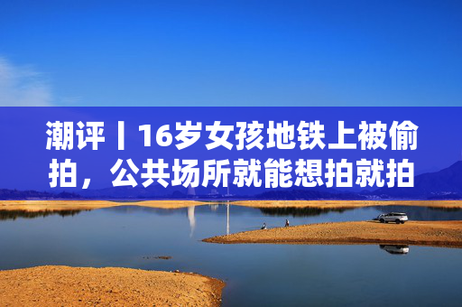 潮评丨16岁女孩地铁上被偷拍，公共场所就能想拍就拍？