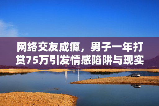 网络交友成瘾，男子一年打赏75万引发情感陷阱与现实反思