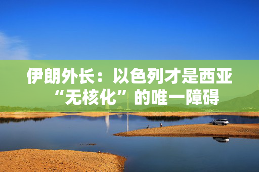 伊朗外长：以色列才是西亚“无核化”的唯一障碍