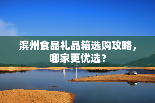 滨州食品礼品箱选购攻略，哪家更优选？