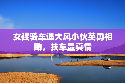 女孩骑车遇大风小伙英勇相助，扶车显真情