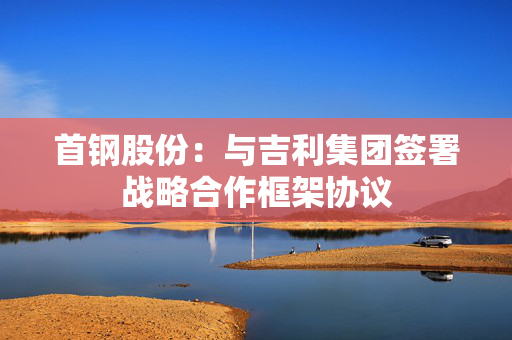 首钢股份：与吉利集团签署战略合作框架协议