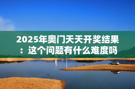 2025年奥门天天开奖结果：这个问题有什么难度吗