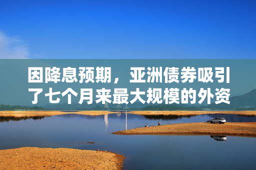 因降息预期，亚洲债券吸引了七个月来最大规模的外资流入