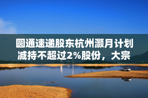圆通速递股东杭州灏月计划减持不超过2%股份，大宗交易方式揭晓标题，圆通速递股东杭州灏月拟减持股份，大宗交易方式备受关注