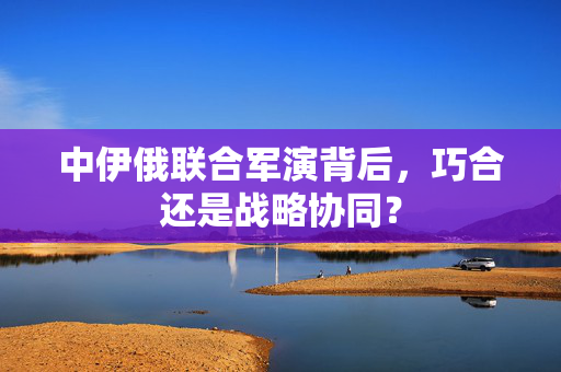 中伊俄联合军演背后，巧合还是战略协同？