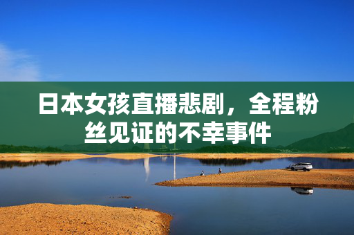 日本女孩直播悲剧，全程粉丝见证的不幸事件