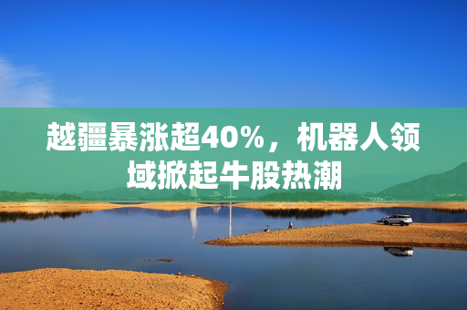 越疆暴涨超40%，机器人领域掀起牛股热潮