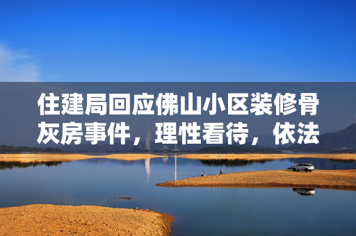 住建局回应佛山小区装修骨灰房事件，理性看待，依法处理
