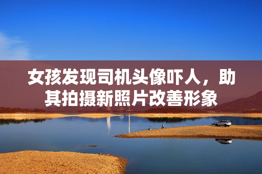 女孩发现司机头像吓人，助其拍摄新照片改善形象