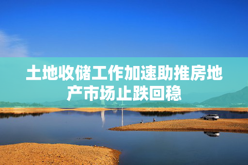 土地收储工作加速助推房地产市场止跌回稳
