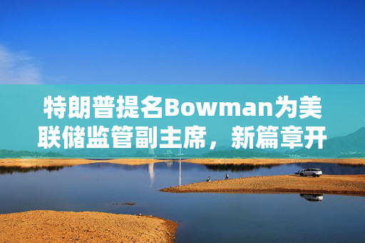 特朗普提名Bowman为美联储监管副主席，新篇章开启