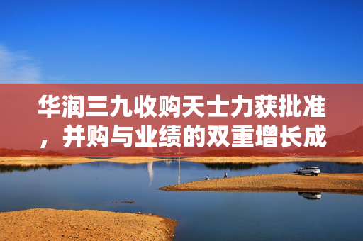 华润三九收购天士力获批准，并购与业绩的双重增长成果揭晓（2024年成绩单出炉）