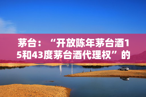 茅台：“开放陈年茅台酒15和43度茅台酒代理权”的消息不实