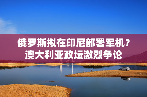 俄罗斯拟在印尼部署军机？澳大利亚政坛激烈争论