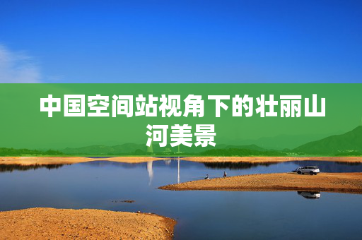 中国空间站视角下的壮丽山河美景
