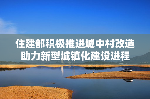 住建部积极推进城中村改造助力新型城镇化建设进程