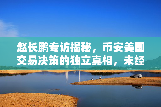 赵长鹏专访揭秘，币安美国交易决策的独立真相，未经商议的决策背后真相探索