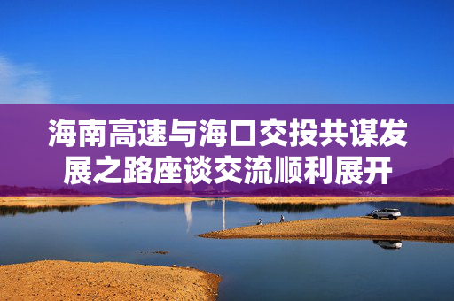 海南高速与海口交投共谋发展之路座谈交流顺利展开