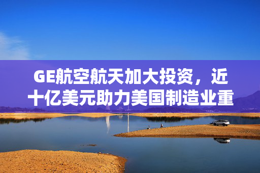 GE航空航天加大投资，近十亿美元助力美国制造业重塑与创新推进
