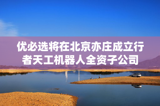 优必选将在北京亦庄成立行者天工机器人全资子公司
