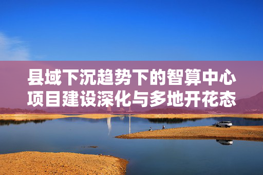 县域下沉趋势下的智算中心项目建设深化与多地开花态势